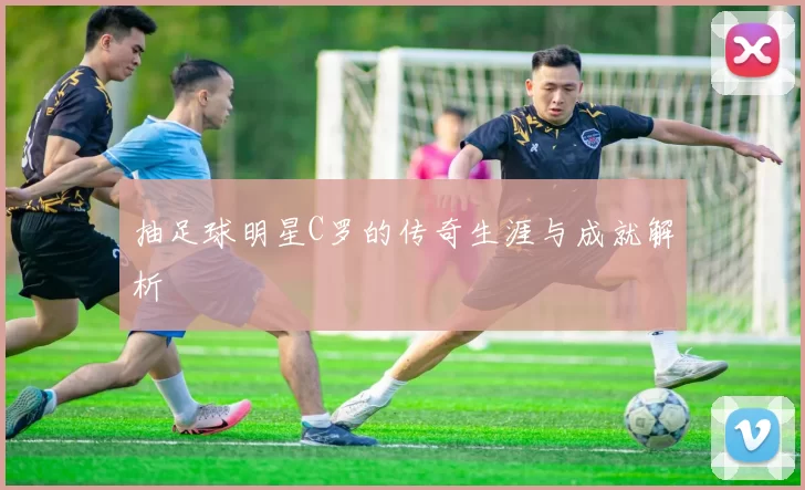 抽足球明星C罗的传奇生涯与成就解析