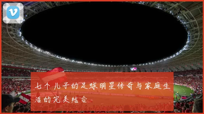七个儿子的足球明星传奇与家庭生活的完美结合