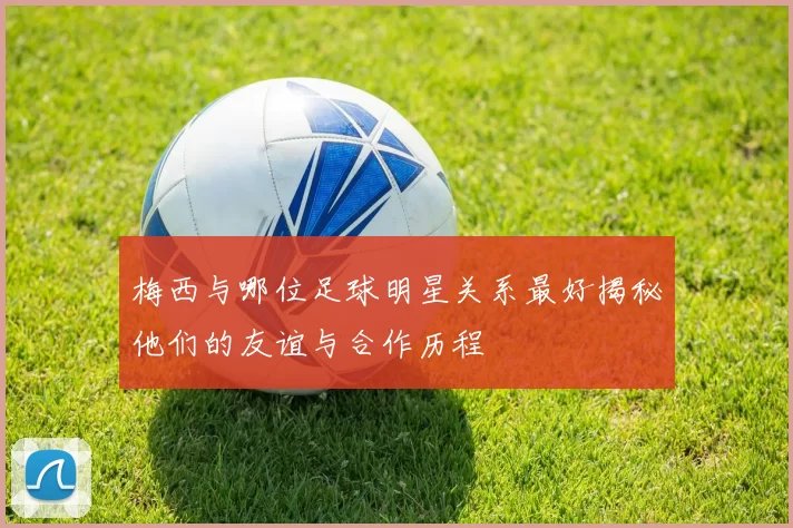 梅西与哪位足球明星关系最好揭秘他们的友谊与合作历程