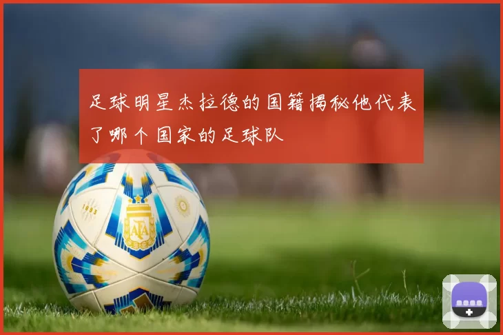 足球明星杰拉德的国籍揭秘他代表了哪个国家的足球队