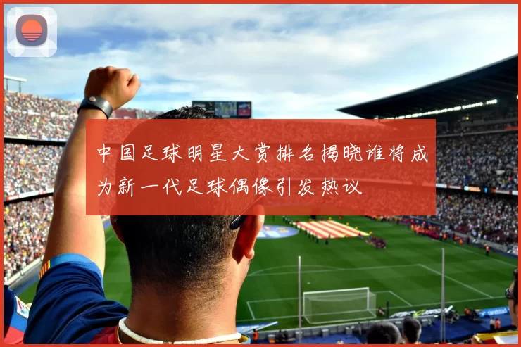 中国足球明星大赏排名揭晓谁将成为新一代足球偶像引发热议
