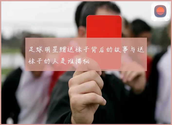 足球明星赠送袜子背后的故事与送袜子的人是谁揭秘