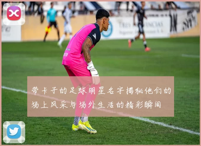 带卡子的足球明星名字揭秘他们的场上风采与场外生活的精彩瞬间
