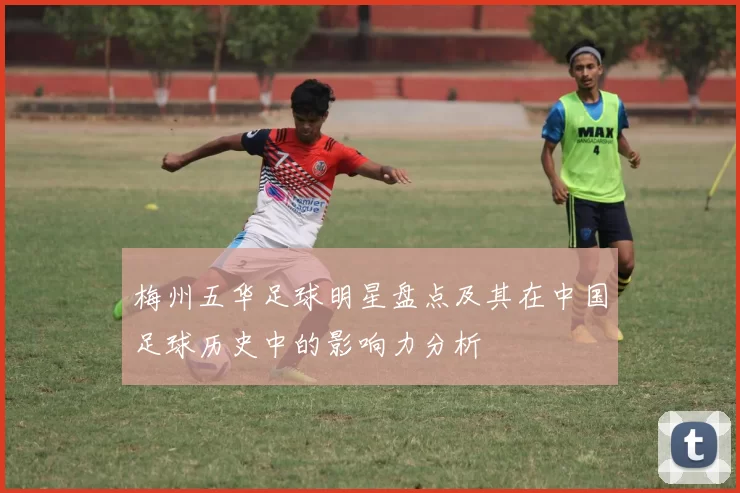梅州五华足球明星盘点及其在中国足球历史中的影响力分析