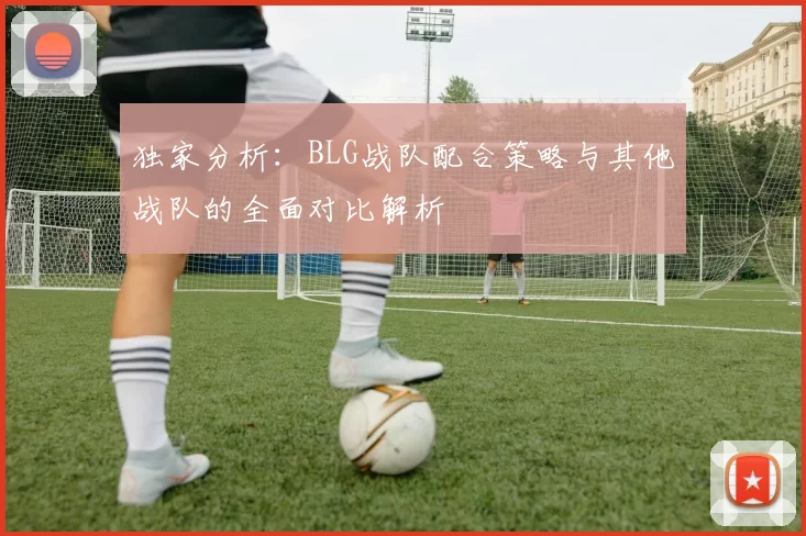 独家分析：BLG战队配合策略与其他战队的全面对比解析