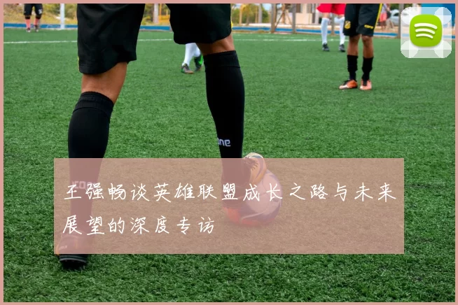 王强畅谈英雄联盟成长之路与未来展望的深度专访
