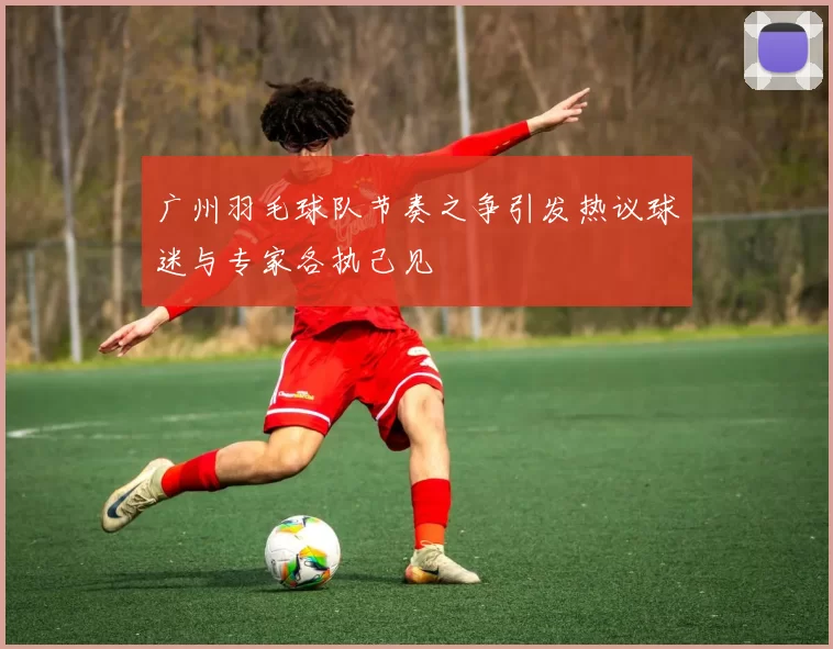 广州羽毛球队节奏之争引发热议球迷与专家各执己见