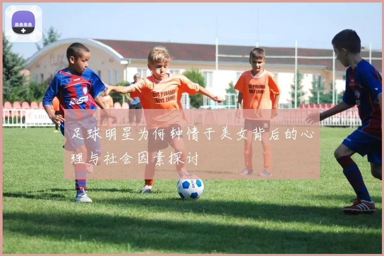 足球明星为何钟情于美女背后的心理与社会因素探讨