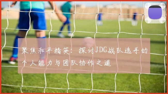 聚焦和平精英：探讨JDG战队选手的个人能力与团队协作之道