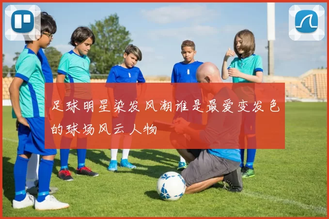 足球明星染发风潮谁是最爱变发色的球场风云人物