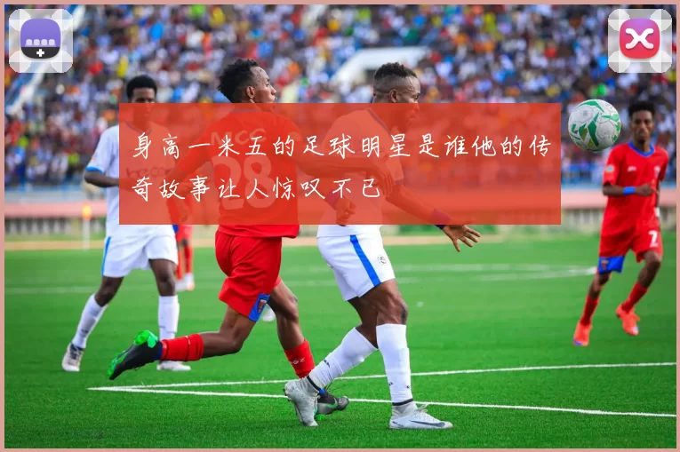 身高一米五的足球明星是谁他的传奇故事让人惊叹不已