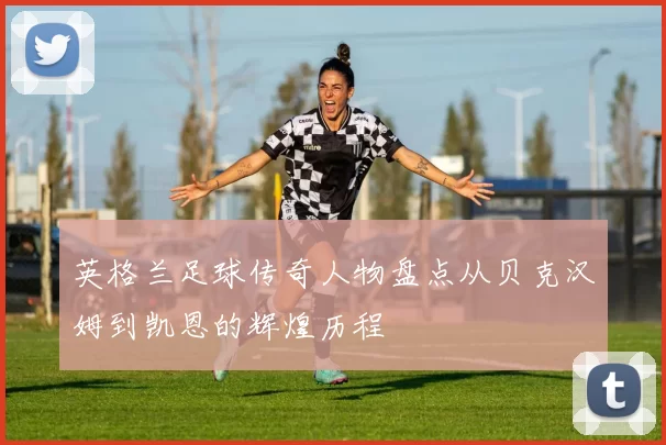英格兰足球传奇人物盘点从贝克汉姆到凯恩的辉煌历程