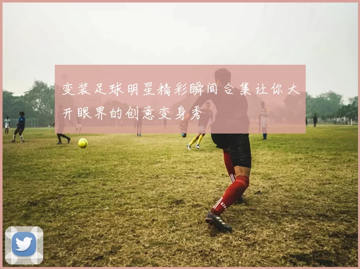 变装足球明星精彩瞬间合集让你大开眼界的创意变身秀