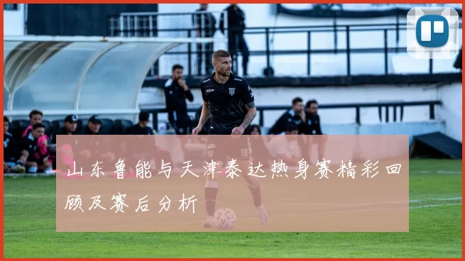 山东鲁能与天津泰达热身赛精彩回顾及赛后分析
