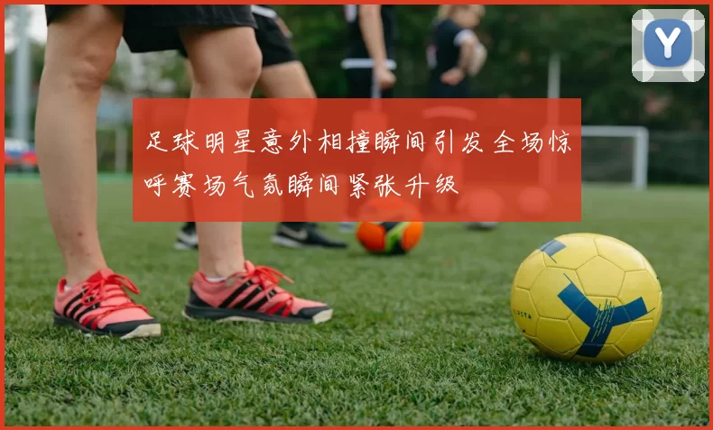 足球明星意外相撞瞬间引发全场惊呼赛场气氛瞬间紧张升级