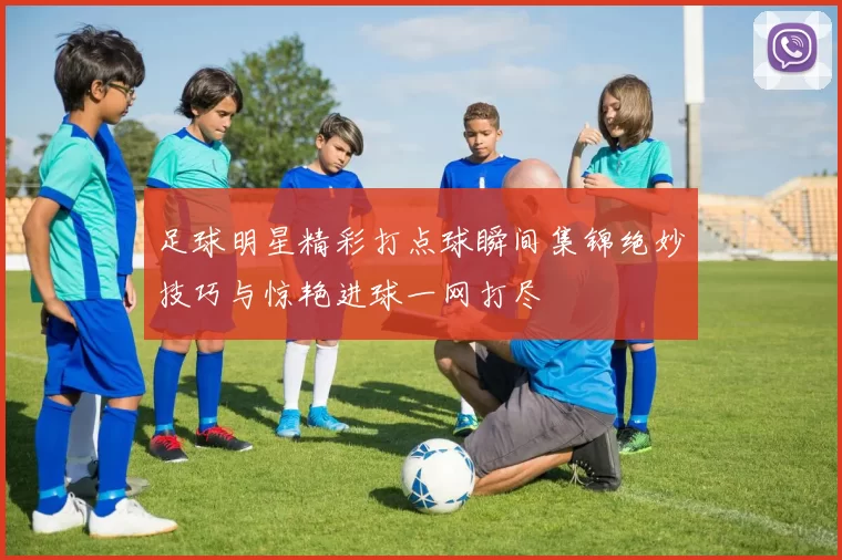 足球明星精彩打点球瞬间集锦绝妙技巧与惊艳进球一网打尽