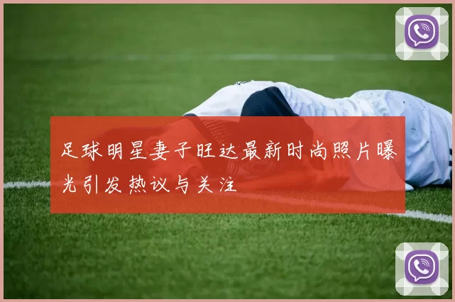 足球明星妻子旺达最新时尚照片曝光引发热议与关注
