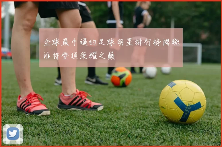 全球最牛逼的足球明星排行榜揭晓谁将登顶荣耀之巅