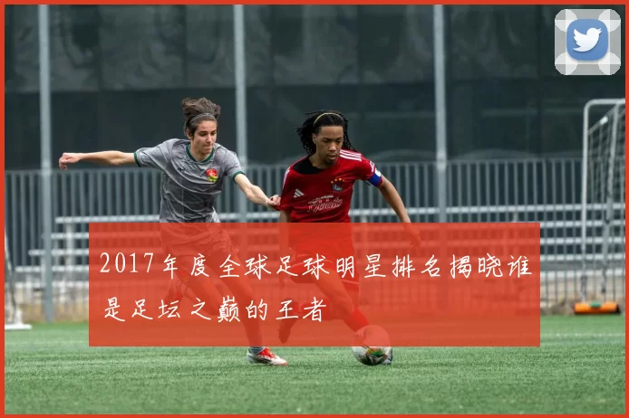 2017年度全球足球明星排名揭晓谁是足坛之巅的王者
