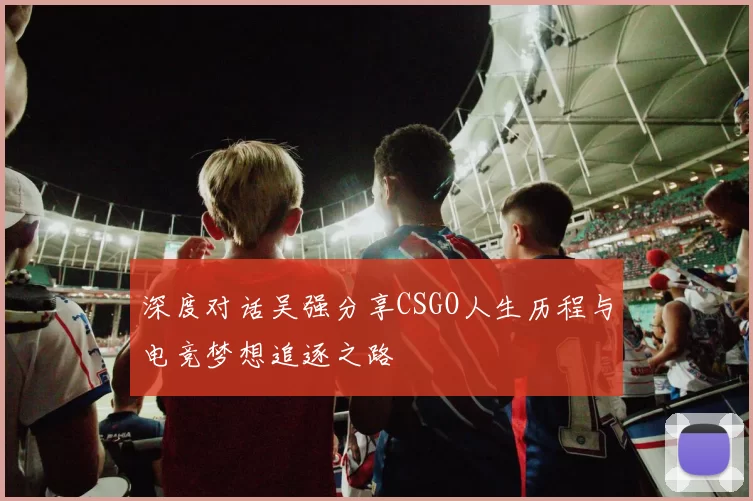 深度对话吴强分享CSGO人生历程与电竞梦想追逐之路