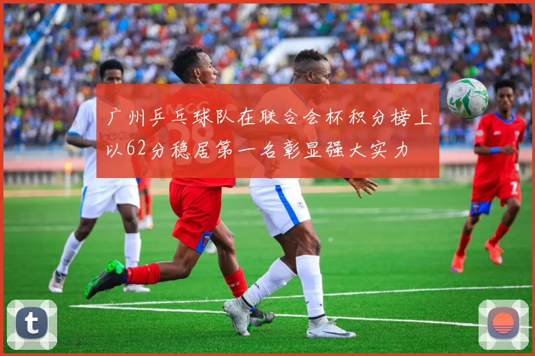 广州乒乓球队在联合会杯积分榜上以62分稳居第一名彰显强大实力
