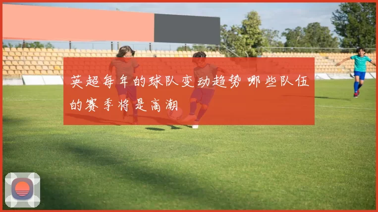 英超每年的球队变动趋势 哪些队伍的赛季将是高潮