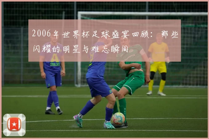 2006年世界杯足球盛宴回顾：那些闪耀的明星与难忘瞬间