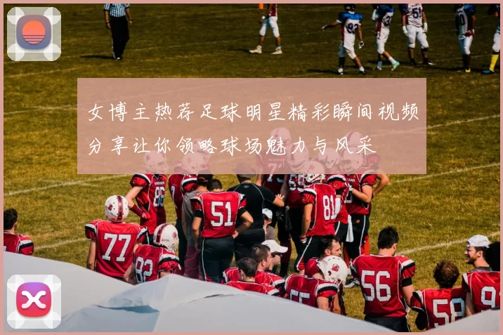 女博主热荐足球明星精彩瞬间视频分享让你领略球场魅力与风采