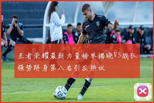 王者荣耀最新力量榜单揭晓V5战队强势跻身第八名引发热议
