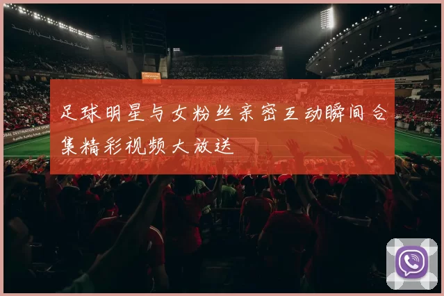 足球明星与女粉丝亲密互动瞬间合集精彩视频大放送