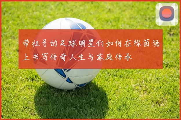 带祖号的足球明星们如何在绿茵场上书写传奇人生与家庭传承