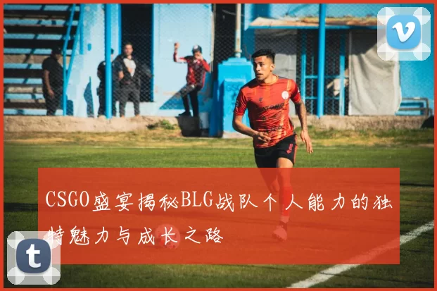 CSGO盛宴揭秘BLG战队个人能力的独特魅力与成长之路