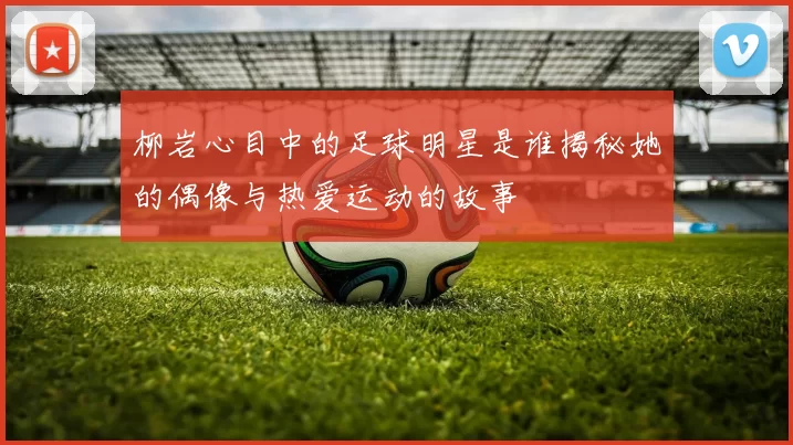 柳岩心目中的足球明星是谁揭秘她的偶像与热爱运动的故事