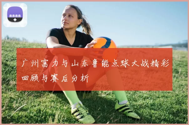 广州富力与山东鲁能点球大战精彩回顾与赛后分析