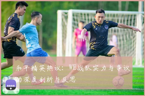 和平精英热议：WE战队实力与争议的深度剖析与反思