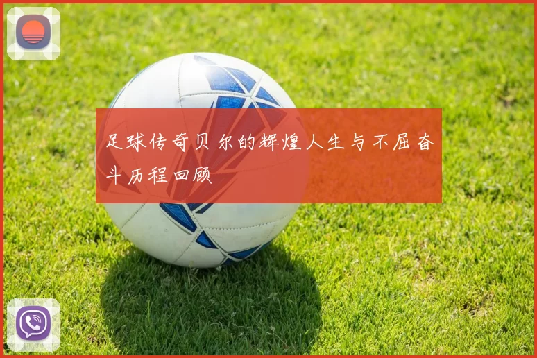 足球传奇贝尔的辉煌人生与不屈奋斗历程回顾
