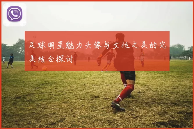 足球明星魅力头像与女性之美的完美结合探讨