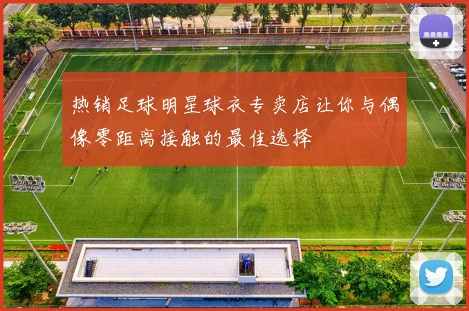 热销足球明星球衣专卖店让你与偶像零距离接触的最佳选择