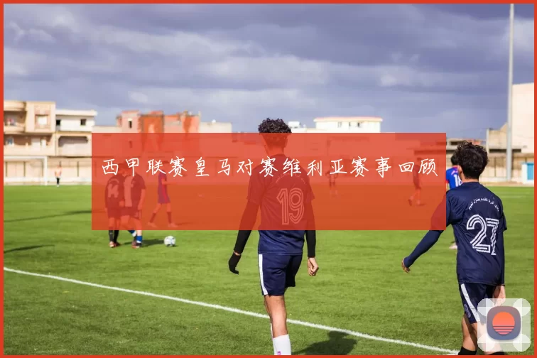 西甲联赛皇马对赛维利亚赛事回顾