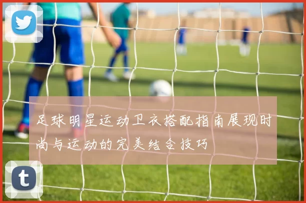 足球明星运动卫衣搭配指南展现时尚与运动的完美结合技巧