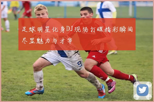 足球明星化身DJ现场打碟精彩瞬间尽显魅力与才华